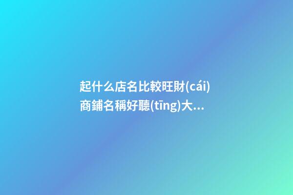 起什么店名比較旺財(cái) 商鋪名稱好聽(tīng)大氣名,起名之家
